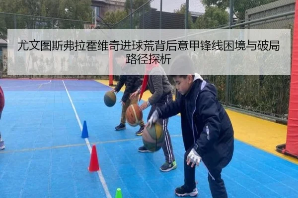 尤文图斯弗拉霍维奇进球荒背后意甲锋线困境与破局路径探析