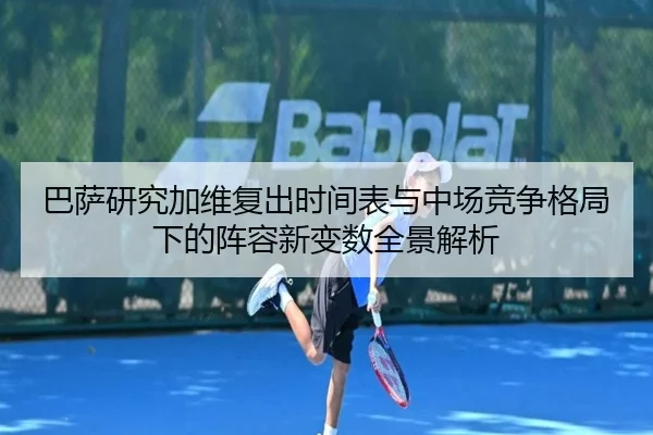 巴萨研究加维复出时间表与中场竞争格局下的阵容新变数全景解析
